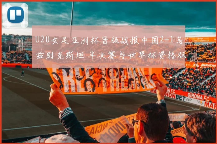 U20女足亚洲杯晋级战报中国2-1乌兹别克斯坦 半决赛与世界杯资格双双到手