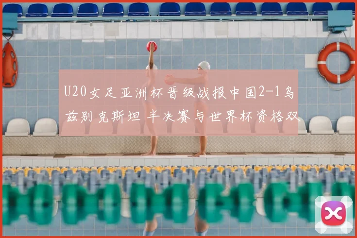 U20女足亚洲杯晋级战报中国2-1乌兹别克斯坦 半决赛与世界杯资格双双到手