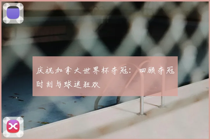 庆祝加拿大世界杯夺冠：回顾夺冠时刻与球迷狂欢
